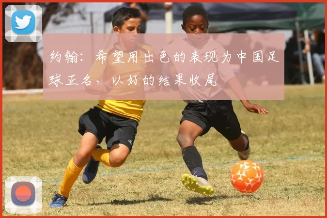 约翰：希望用出色的表现为中国足球正名，以好的结果收尾