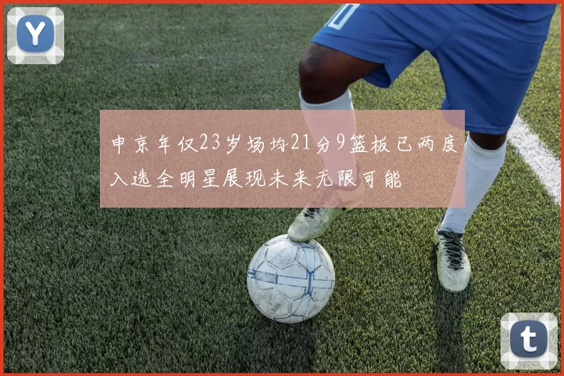 申京年仅23岁场均21分9篮板已两度入选全明星展现未来无限可能