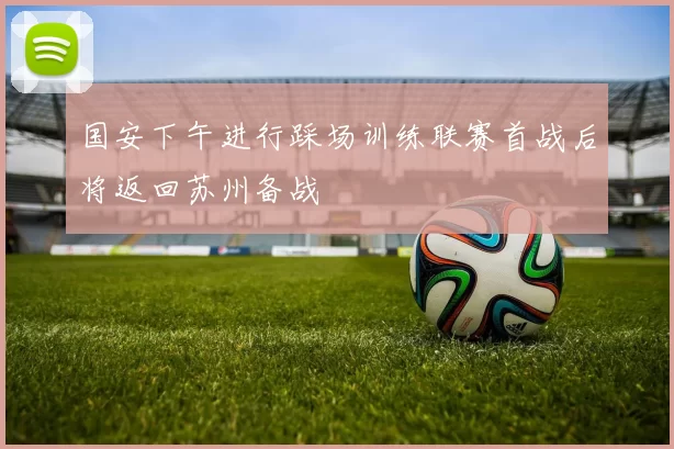 国安下午进行踩场训练联赛首战后将返回苏州备战