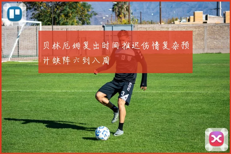 贝林厄姆复出时间推迟伤情复杂预计缺阵六到八周