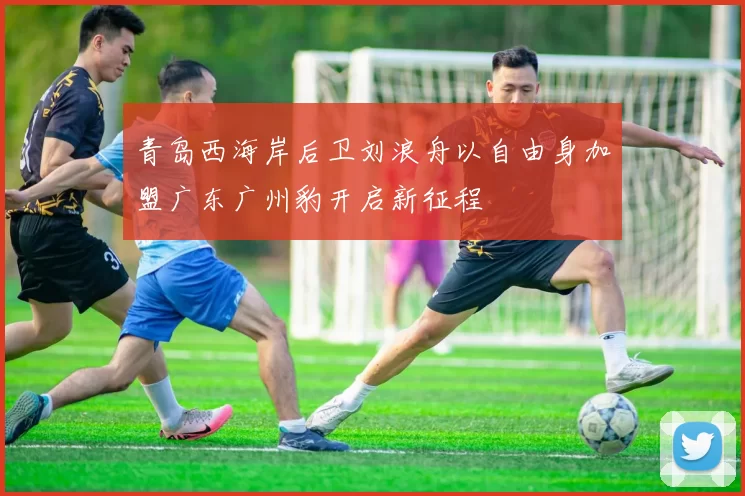 青岛西海岸后卫刘浪舟以自由身加盟广东广州豹开启新征程