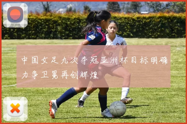 中国女足九次夺冠亚洲杯目标明确力争卫冕再创辉煌