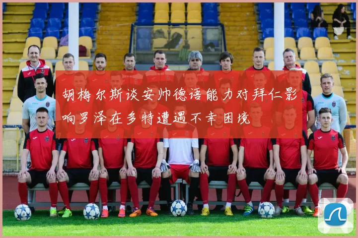 胡梅尔斯谈安帅德语能力对拜仁影响罗泽在多特遭遇不幸困境