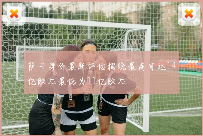 萨卡身价最新评估揭晓最高可达14亿欧元最低为11亿欧元