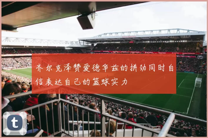 齐尔克泽赞爱德华兹的拼劲同时自信表达自己的篮球实力