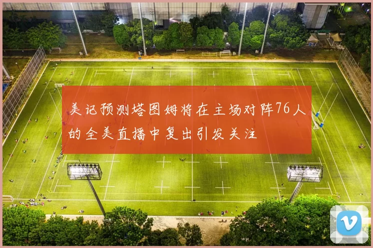 美记预测塔图姆将在主场对阵76人的全美直播中复出引发关注