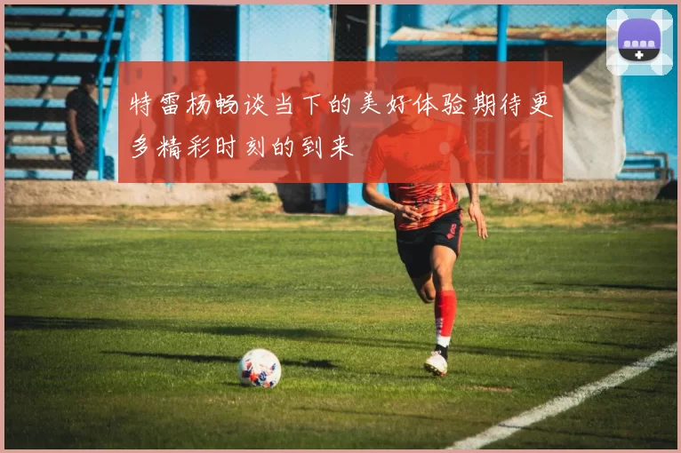 特雷杨畅谈当下的美好体验期待更多精彩时刻的到来