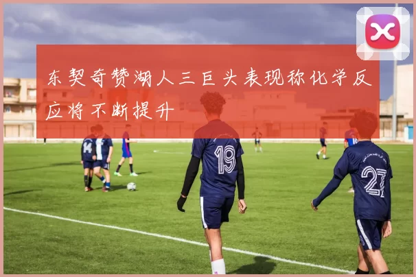 东契奇赞湖人三巨头表现称化学反应将不断提升