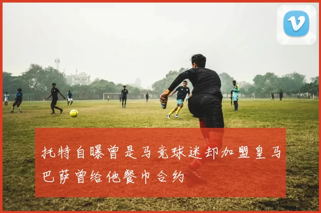 托特自曝曾是马竞球迷却加盟皇马巴萨曾给他餐巾合约
