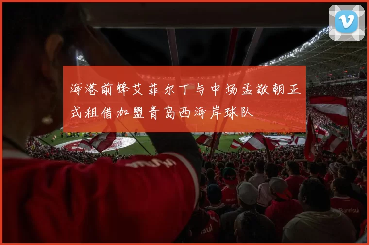 海港前锋艾菲尔丁与中场孟敬朝正式租借加盟青岛西海岸球队