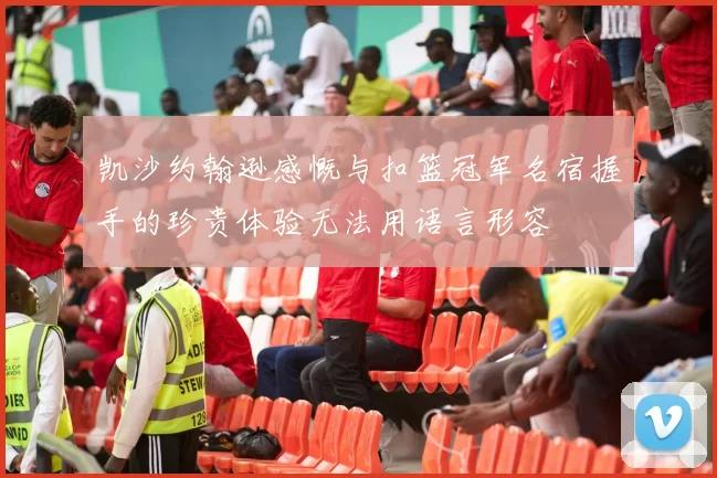 凯沙约翰逊感慨与扣篮冠军名宿握手的珍贵体验无法用语言形容