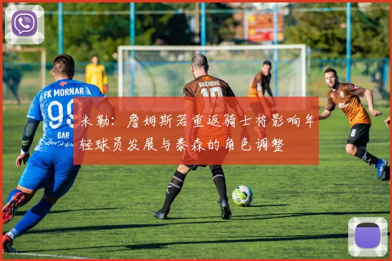 米勒：詹姆斯若重返骑士将影响年轻球员发展与泰森的角色调整