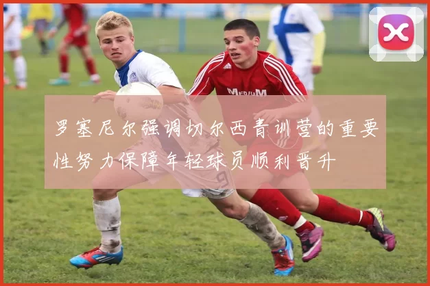 罗塞尼尔强调切尔西青训营的重要性努力保障年轻球员顺利晋升