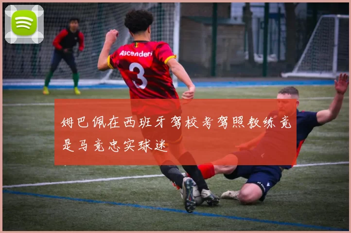姆巴佩在西班牙驾校考驾照教练竟是马竞忠实球迷