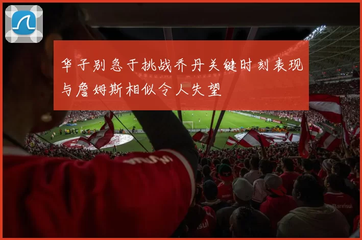 华子别急于挑战乔丹关键时刻表现与詹姆斯相似令人失望