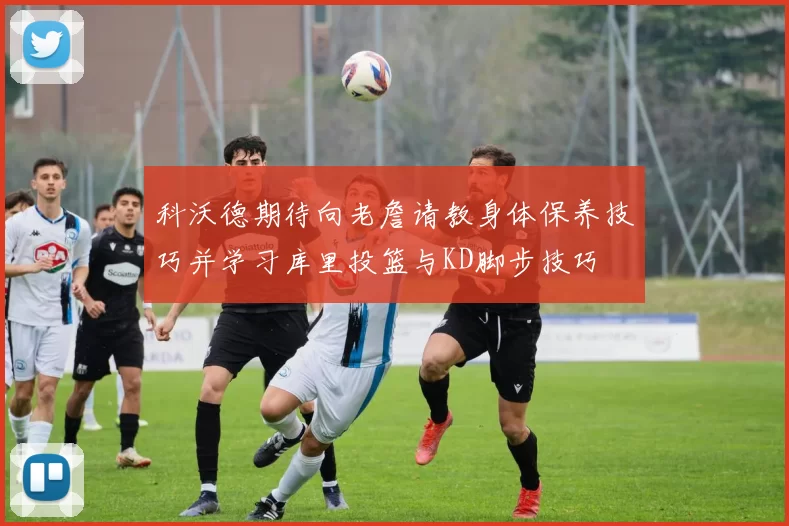 科沃德期待向老詹请教身体保养技巧并学习库里投篮与KD脚步技巧