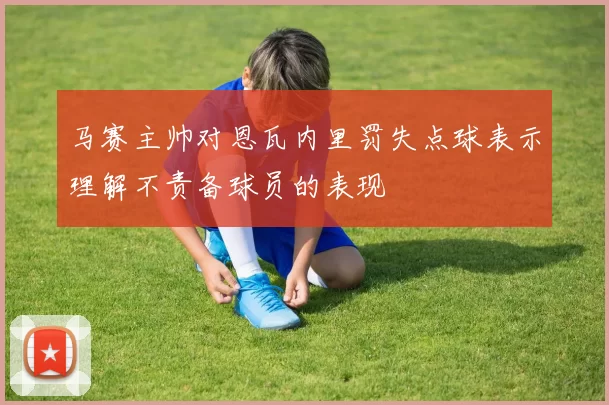 马赛主帅对恩瓦内里罚失点球表示理解不责备球员的表现