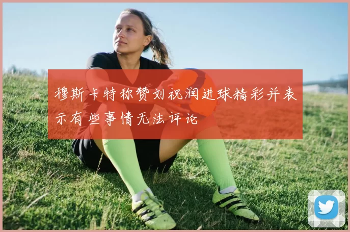 穆斯卡特称赞刘祝润进球精彩并表示有些事情无法评论