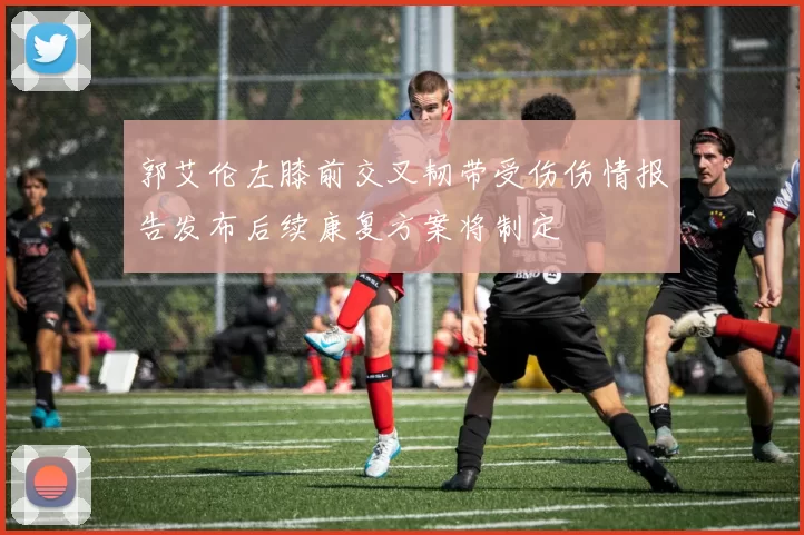 郭艾伦左膝前交叉韧带受伤伤情报告发布后续康复方案将制定