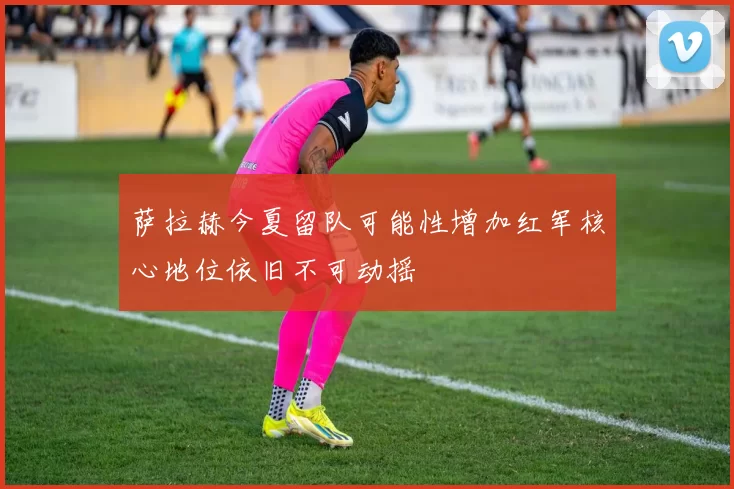萨拉赫今夏留队可能性增加红军核心地位依旧不可动摇