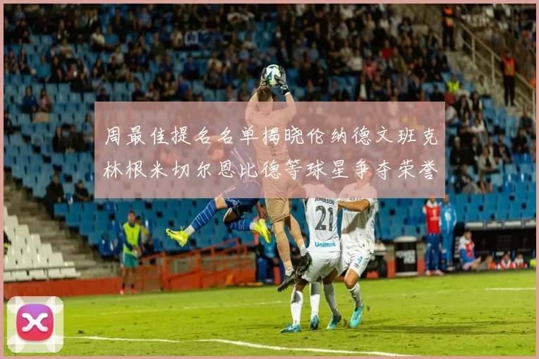 周最佳提名名单揭晓伦纳德文班克林根米切尔恩比德等球星争夺荣誉