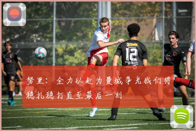 努里：全力以赴为曼城争光我们将稳扎稳打直至最后一刻