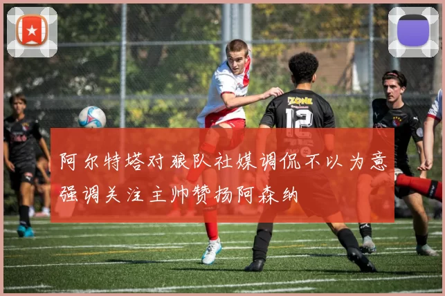阿尔特塔对狼队社媒调侃不以为意强调关注主帅赞扬阿森纳