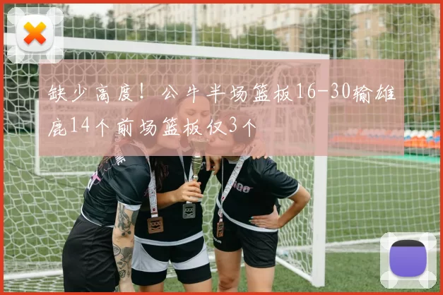 缺少高度！公牛半场篮板16-30输雄鹿14个前场篮板仅3个