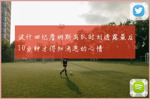 波什回忆詹姆斯离队时刻透露最后10分钟才得知消息的心情